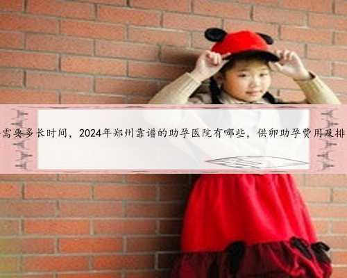 <b>郑州供卵得需要多长时间，2024年郑州靠谱的助孕医院有哪些，供卵助孕费用及</b>