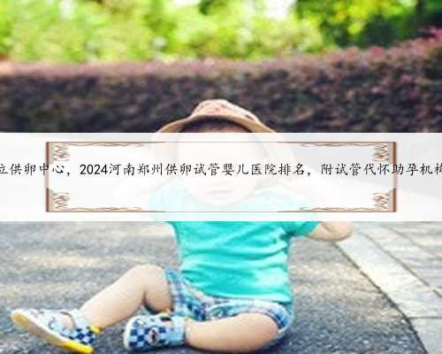 内蒙私立供卵中心，2024河南郑州供卵试管婴儿医院排名，附试管代怀助孕机构