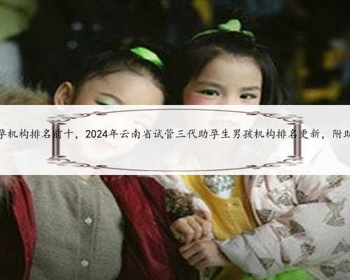 云南三代试管助孕机构排名前十，2024年云南省试管三代助孕生男孩机构排名更